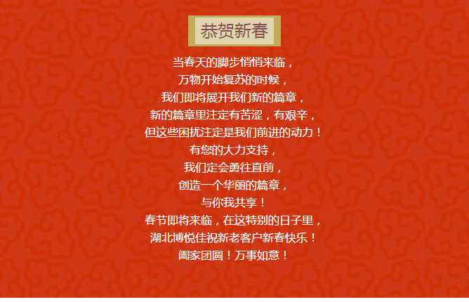 当春天的脚步悄悄来临, 万物开始复苏的时候, 我们即将展开我们新的篇章, 新的篇章里注定有苦涩,有艰辛, 但这些困扰注定是我们前进的动力! 有您的大力支持, 我们定会勇往直前, 创造一个华丽的篇章, 与你我共享! 春节即将来临,在这特别的日子里, 湖北博悦佳祝新老客户新春快乐! 阖家团圆!万事如意!